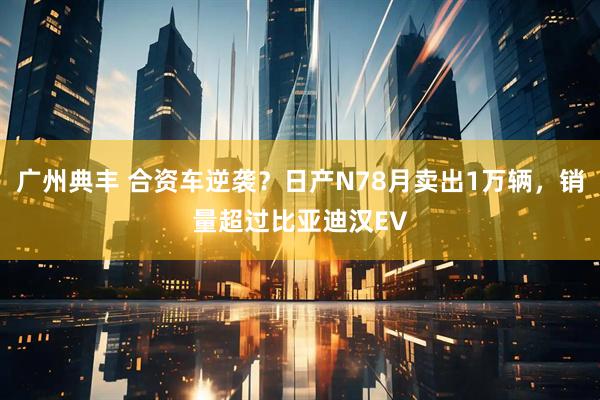 广州典丰 合资车逆袭？日产N78月卖出1万辆，销量超过比亚迪汉EV