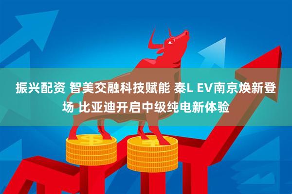 振兴配资 智美交融科技赋能 秦L EV南京焕新登场 比亚迪开启中级纯电新体验
