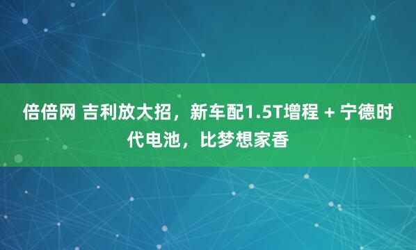倍倍网 吉利放大招，新车配1.5T增程 + 宁德时代电池，比梦想家香