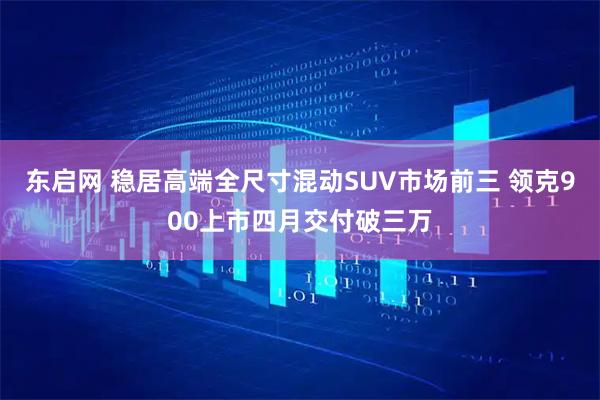 东启网 稳居高端全尺寸混动SUV市场前三 领克900上市四月交付破三万
