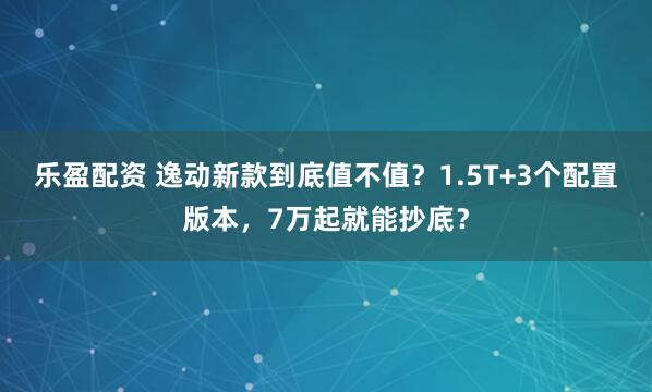乐盈配资 逸动新款到底值不值？1.5T+3个配置版本，7万起就能抄底？