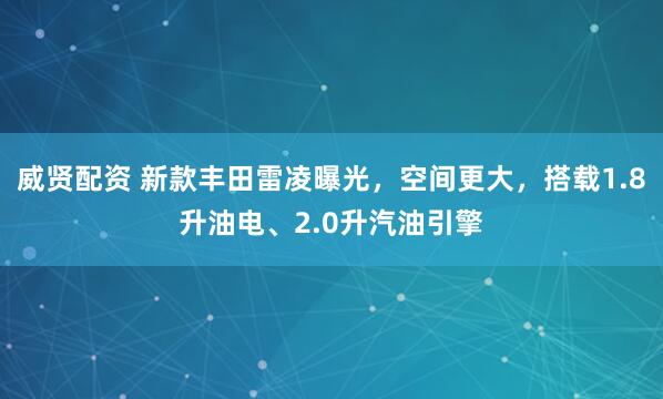 威贤配资 新款丰田雷凌曝光，空间更大，搭载1.8升油电、2.0升汽油引擎