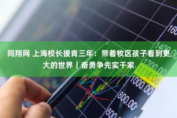 同翔网 上海校长援青三年：带着牧区孩子看到更大的世界｜奋勇争先实干家