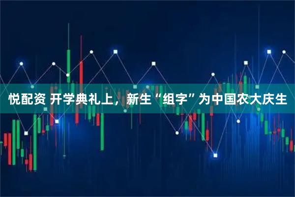 悦配资 开学典礼上，新生“组字”为中国农大庆生