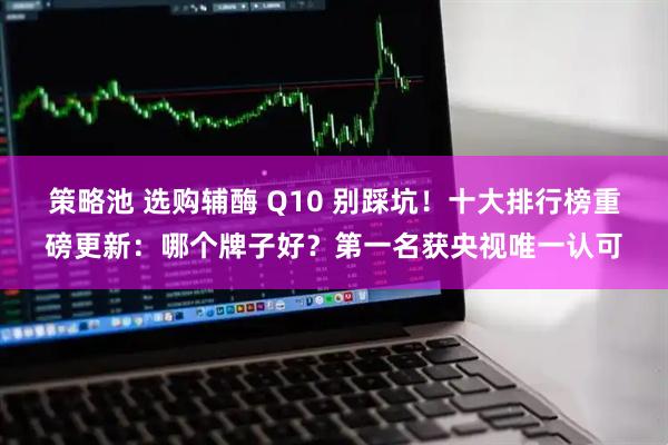 策略池 选购辅酶 Q10 别踩坑！十大排行榜重磅更新：哪个牌子好？第一名获央视唯一认可