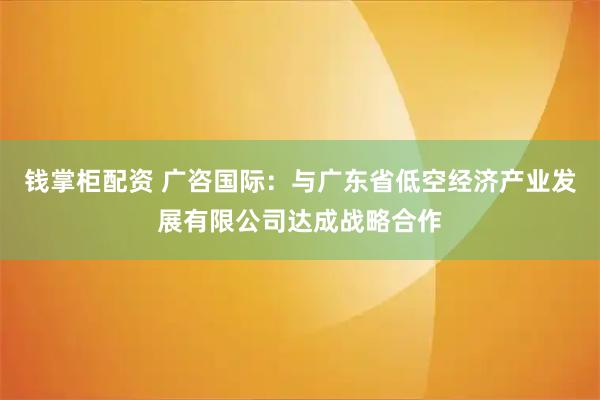 钱掌柜配资 广咨国际：与广东省低空经济产业发展有限公司达成战略合作