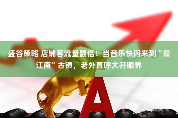 盛谷策略 店铺客流量翻倍！当音乐快闪来到“最江南”古镇，老外直呼大开眼界