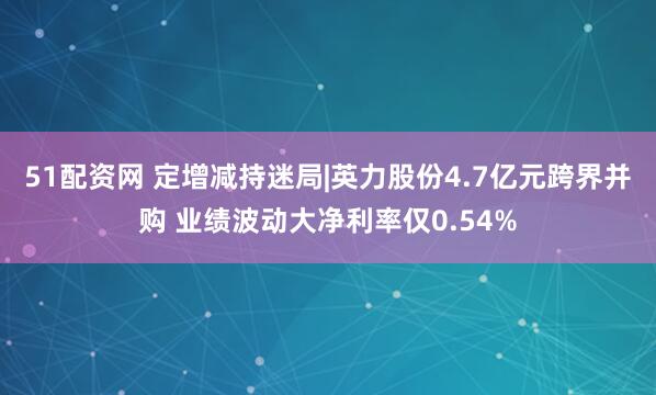 51配资网 定增减持迷局|英力股份4.7亿元跨界并购 业绩波动大净利率仅0.54%
