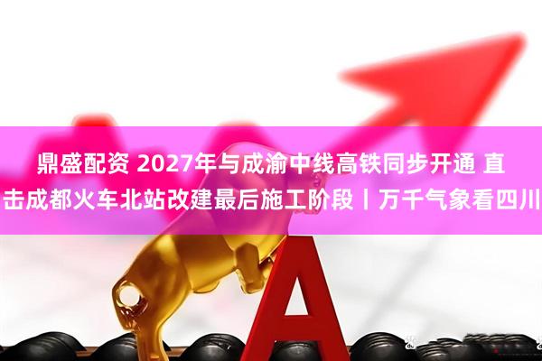 鼎盛配资 2027年与成渝中线高铁同步开通 直击成都火车北站改建最后施工阶段丨万千气象看四川