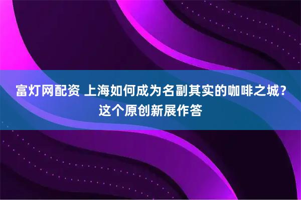 富灯网配资 上海如何成为名副其实的咖啡之城？这个原创新展作答