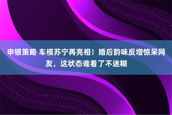 申银策略 车模苏宁再亮相！婚后韵味反增惊呆网友，这状态谁看了不迷糊