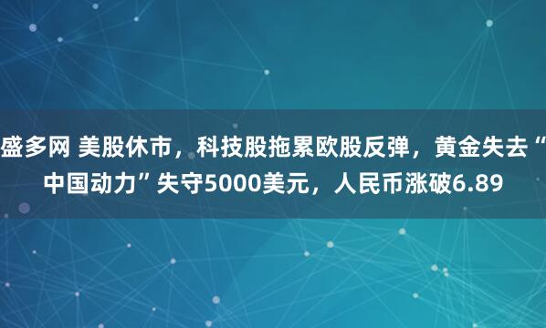 盛多网 美股休市，科技股拖累欧股反弹，黄金失去“中国动力”失守5000美元，人民币涨破6.89