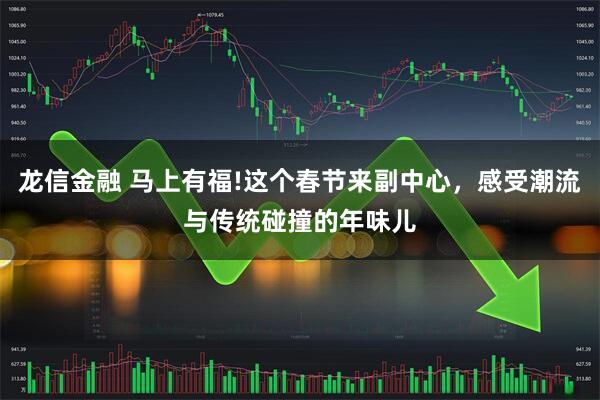 龙信金融 马上有福!这个春节来副中心，感受潮流与传统碰撞的年味儿