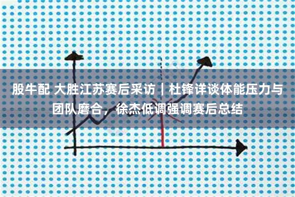 股牛配 大胜江苏赛后采访｜杜锋详谈体能压力与团队磨合，徐杰低调强调赛后总结