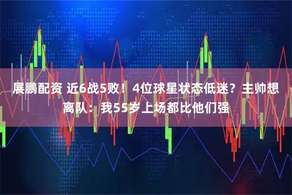 展鵬配资 近6战5败！4位球星状态低迷？主帅想离队：我55岁上场都比他们强