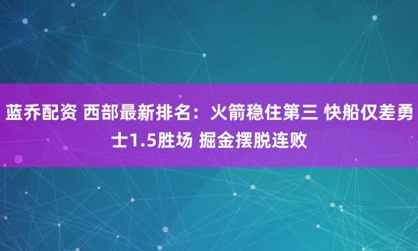 蓝乔配资 西部最新排名：火箭稳住第三 快船仅差勇士1.5胜场 掘金摆脱连败